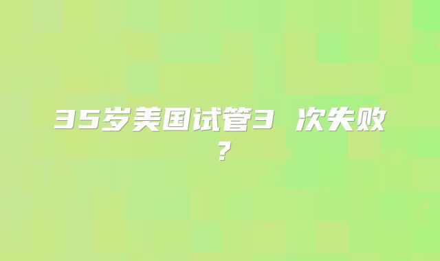 35岁美国试管3 次失败？
