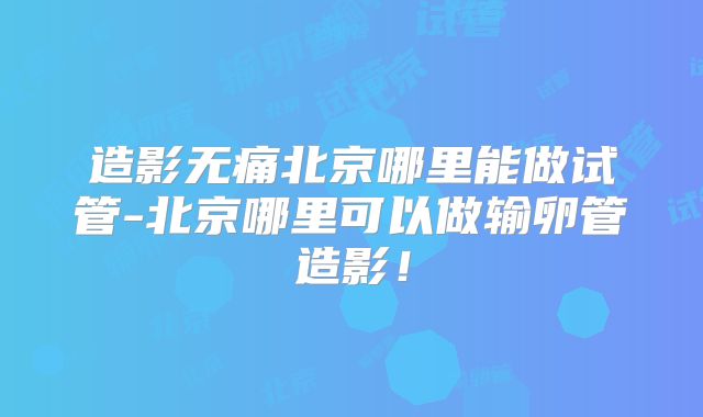 造影无痛北京哪里能做试管-北京哪里可以做输卵管造影!