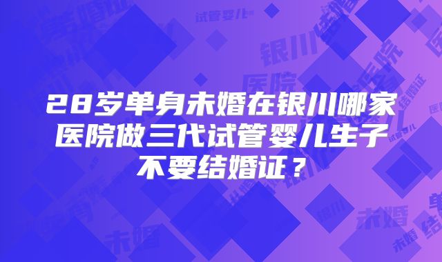 28岁单身未婚在银川哪家医院做三代试管婴儿生子不要结婚证?