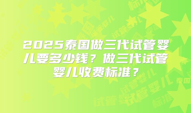 2025泰国做三代试管婴儿要多少钱?做三代试管婴儿收费标准?