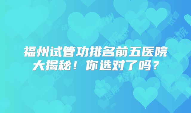 福州试管功排名前五医院大揭秘！你选对了吗？