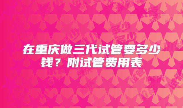 在重庆做三代试管要多少钱?附试管费用表