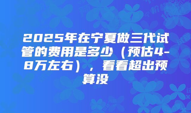 2025年在宁夏做三代试管的费用是多少（预估4-8万左右），看看超出预算没
