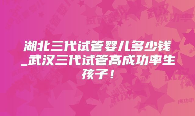 湖北三代试管婴儿多少钱_武汉三代试管高成功率生孩子！