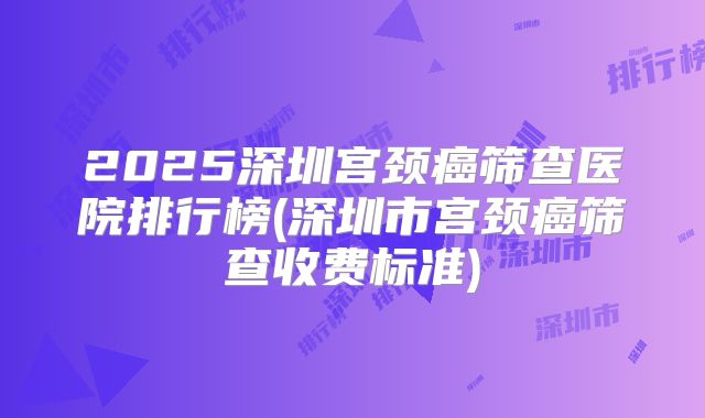 2025深圳宫颈癌筛查医院排行榜(深圳市宫颈癌筛查收费标准)