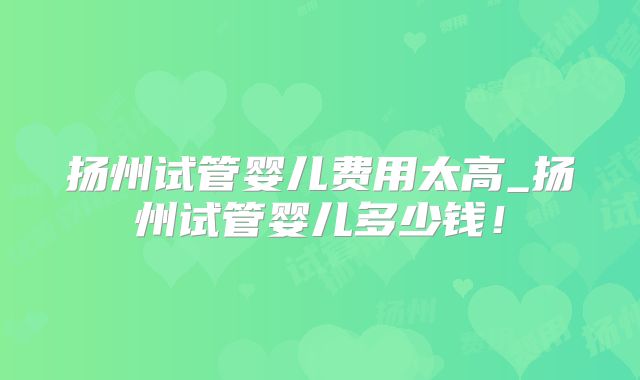 扬州试管婴儿费用太高_扬州试管婴儿多少钱!