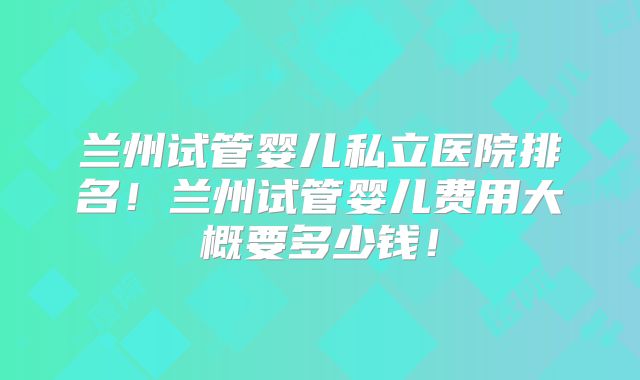 兰州试管婴儿私立医院排名!兰州试管婴儿费用大概要多少钱!