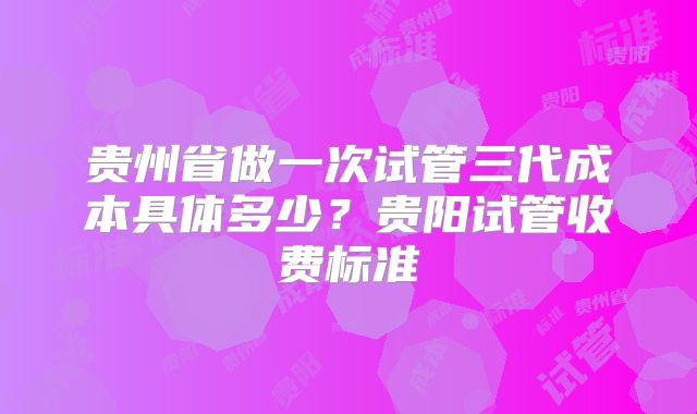 贵州省做一次试管三代成本具体多少？贵阳试管收费标准