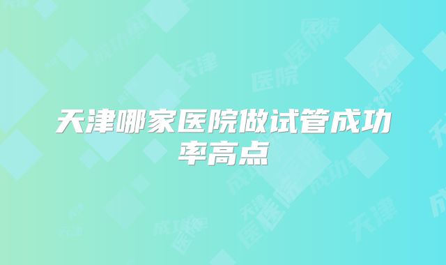 天津哪家医院做试管成功率高点
