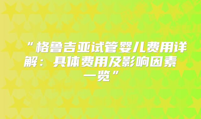 “格鲁吉亚试管婴儿费用详解:具体费用及影响因素一览”
