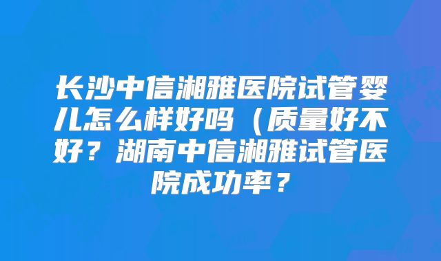 长沙中信湘雅医院试管婴儿怎么样好吗(质量好不好?湖南中信湘雅试管医院成功率?