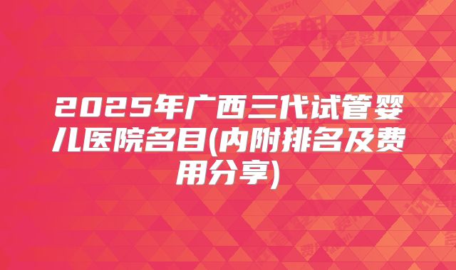 2025年广西三代试管婴儿医院名目(内附排名及费用分享)