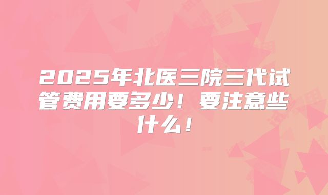 2025年北医三院三代试管费用要多少！要注意些什么！