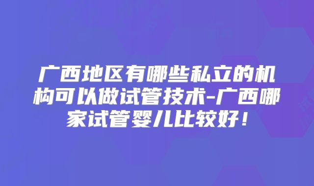 广西地区有哪些私立的机构可以做试管技术-广西哪家试管婴儿比较好！