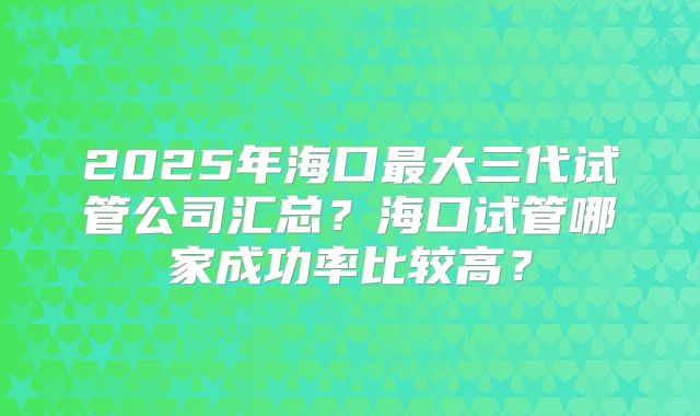 2025年海口最大三代试管公司汇总?海口试管哪家成功率比较高?