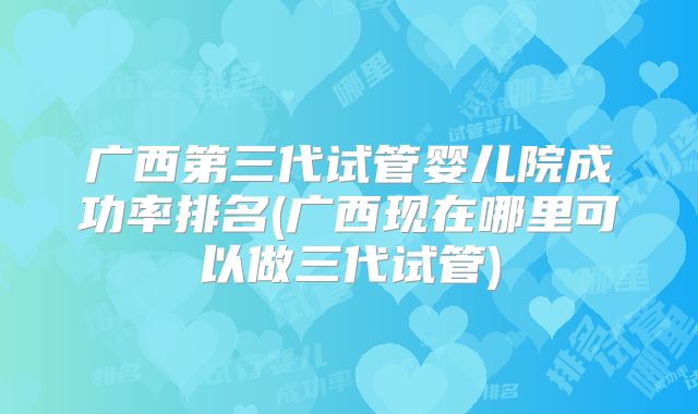 广西第三代试管婴儿院成功率排名(广西现在哪里可以做三代试管)