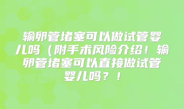 输卵管堵塞可以做试管婴儿吗(附手术风险介绍!输卵管堵塞可以直接做试管婴儿吗?!