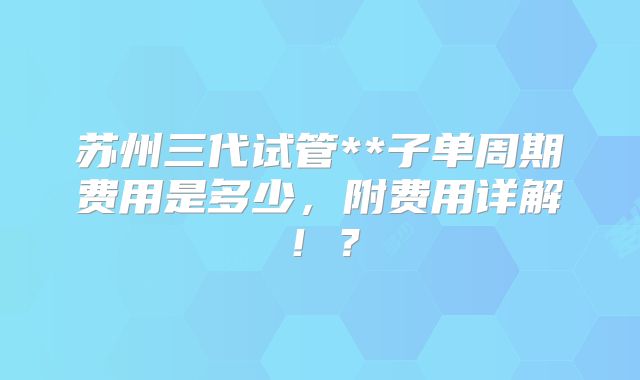 苏州三代试管**子单周期费用是多少,附费用详解!?