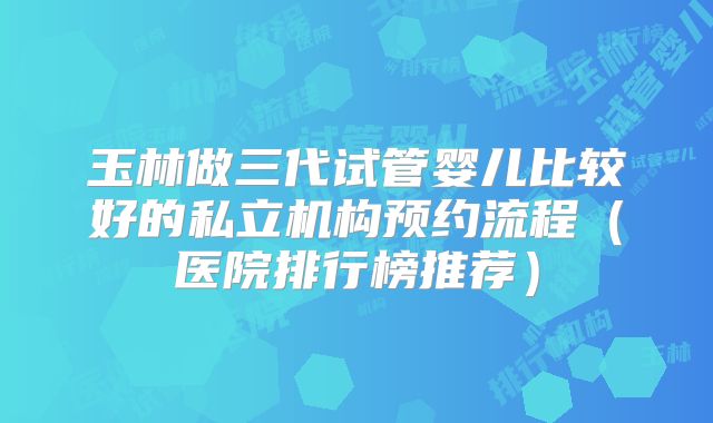 玉林做三代试管婴儿比较好的私立机构预约流程(医院排行榜推荐)