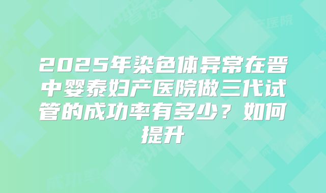 2025年染色体异常在晋中婴泰妇产医院做三代试管的成功率有多少?如何提升