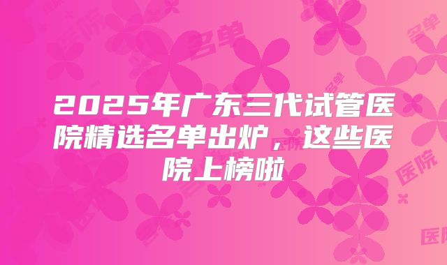 2025年广东三代试管医院精选名单出炉,这些医院上榜啦