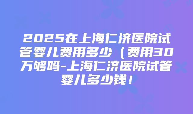 2025在上海仁济医院试管婴儿费用多少（费用30万够吗-上海仁济医院试管婴儿多少钱！