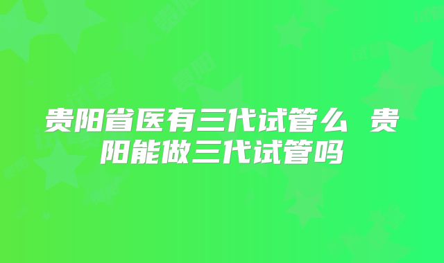 贵阳省医有三代试管么 贵阳能做三代试管吗