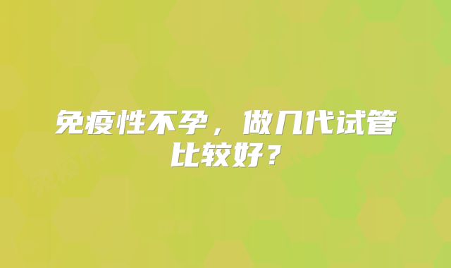 免疫性不孕，做几代试管比较好？