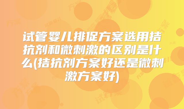 试管婴儿排促方案选用拮抗剂和微刺激的区别是什么(拮抗剂方案好还是微刺激方案好)