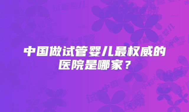 中国做试管婴儿最权威的医院是哪家？