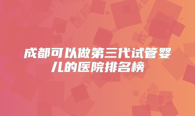 成都可以做第三代试管婴儿的医院排名榜