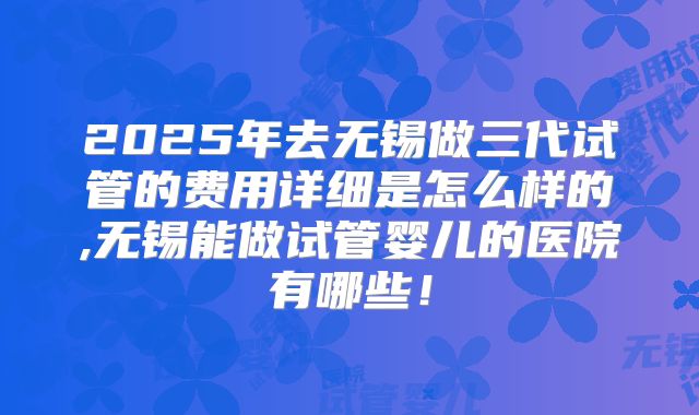 2025年去无锡做三代试管的费用详细是怎么样的,无锡能做试管婴儿的医院有哪些！