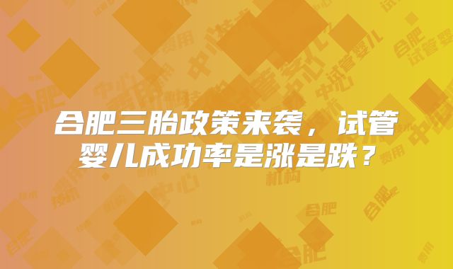 合肥三胎政策来袭,试管婴儿成功率是涨是跌?