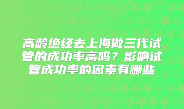 高龄绝经去上海做三代试管的成功率高吗？影响试管成功率的因素有哪些