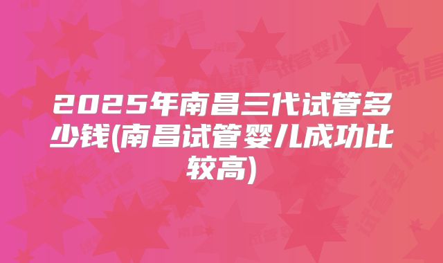 2025年南昌三代试管多少钱(南昌试管婴儿成功比较高)