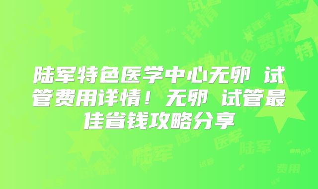陆军特色医学中心无卵�试管费用详情！无卵�试管最佳省钱攻略分享