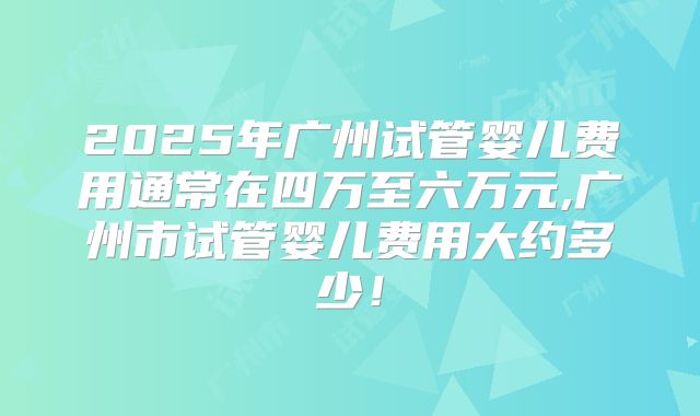 2025年广州试管婴儿费用通常在四万至六万元,广州市试管婴儿费用大约多少!