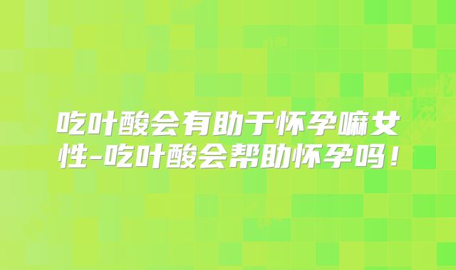 吃叶酸会有助于怀孕嘛女性-吃叶酸会帮助怀孕吗！