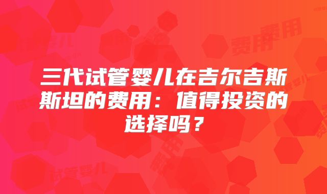 三代试管婴儿在吉尔吉斯斯坦的费用：值得投资的选择吗？