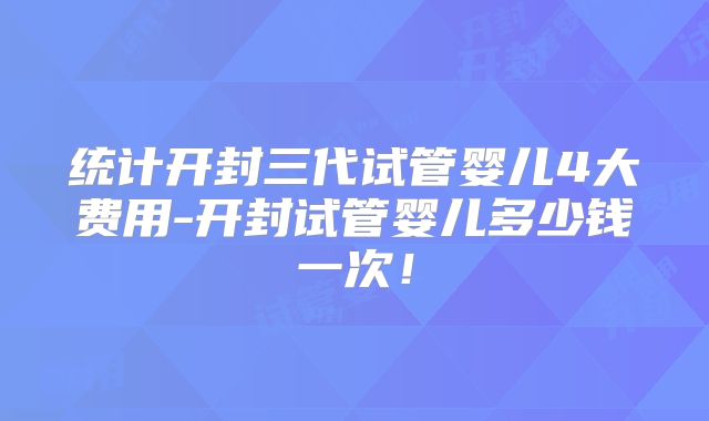 统计开封三代试管婴儿4大费用-开封试管婴儿多少钱一次!