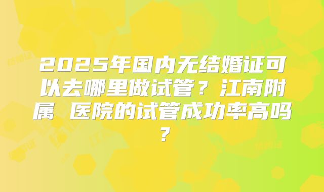 2025年国内无结婚证可以去哪里做试管?江南附属 医院的试管成功率高吗?