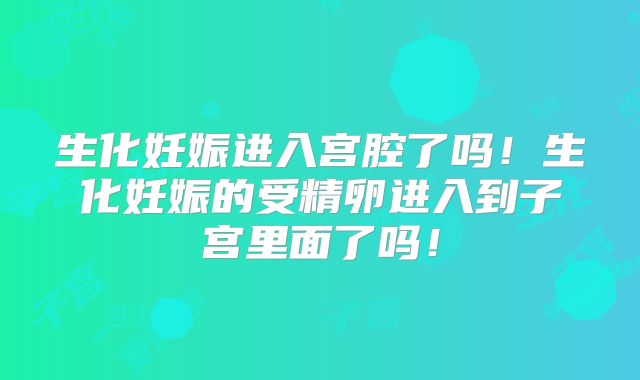 生化妊娠进入宫腔了吗！生化妊娠的受精卵进入到子宫里面了吗！