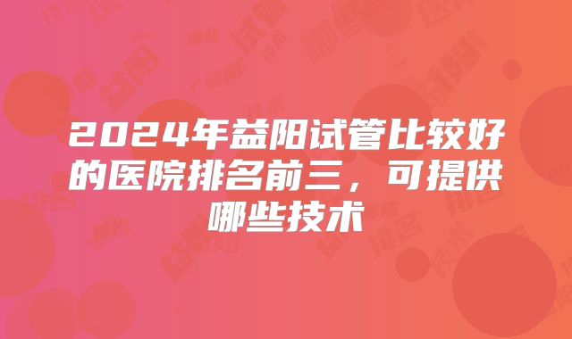 2024年益阳试管比较好的医院排名前三，可提供哪些技术