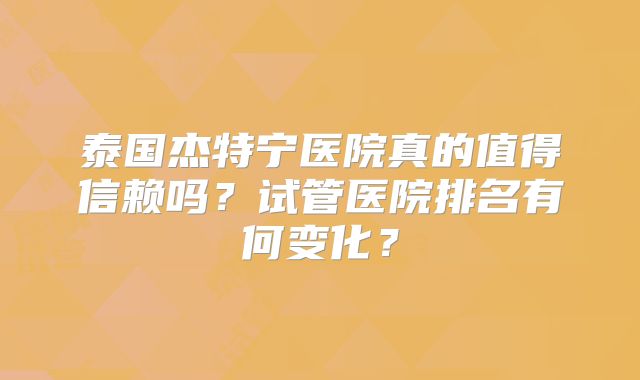 泰国杰特宁医院真的值得信赖吗？试管医院排名有何变化？