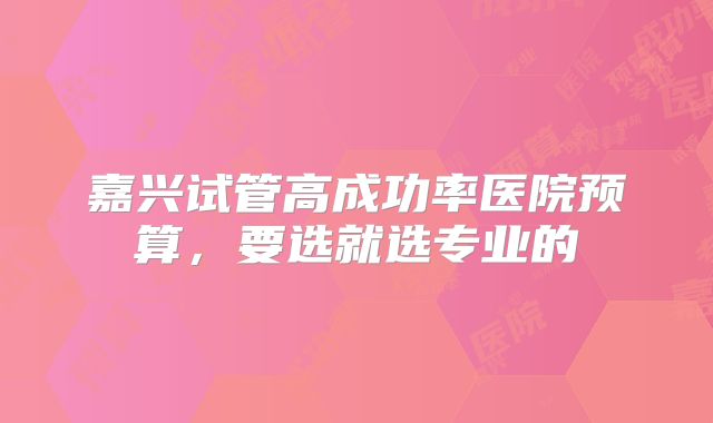 嘉兴试管高成功率医院预算，要选就选专业的