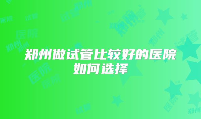 郑州做试管比较好的医院如何选择
