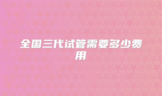 全国三代试管需要多少费用