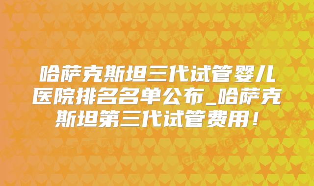 哈萨克斯坦三代试管婴儿医院排名名单公布_哈萨克斯坦第三代试管费用！