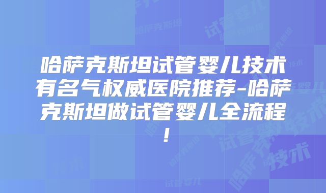 哈萨克斯坦试管婴儿技术有名气权威医院推荐-哈萨克斯坦做试管婴儿全流程!