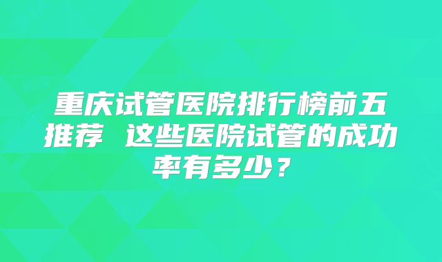 重庆试管医院排行榜前五推荐 这些医院试管的成功率有多少？